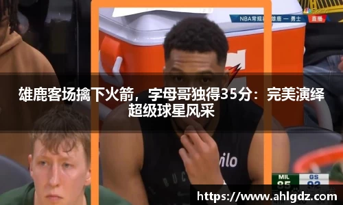 雄鹿客场擒下火箭，字母哥独得35分：完美演绎超级球星风采