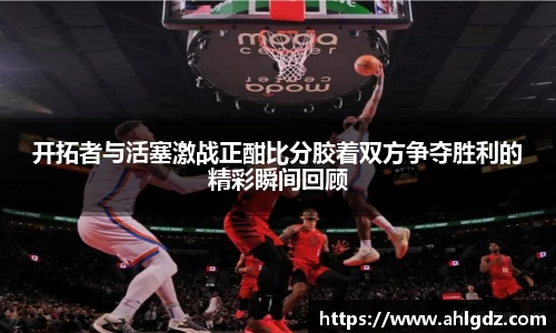 开拓者与活塞激战正酣比分胶着双方争夺胜利的精彩瞬间回顾