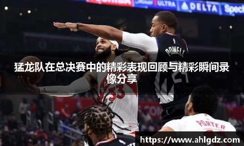 猛龙队在总决赛中的精彩表现回顾与精彩瞬间录像分享