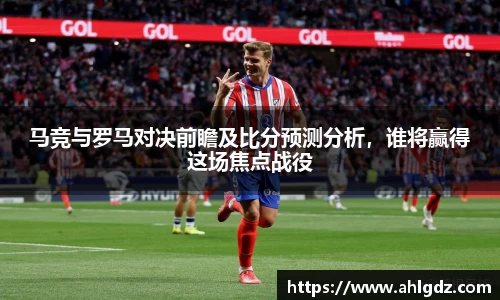 马竞与罗马对决前瞻及比分预测分析，谁将赢得这场焦点战役