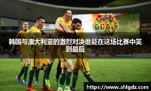 韩国与澳大利亚的激烈对决谁能在这场比赛中笑到最后