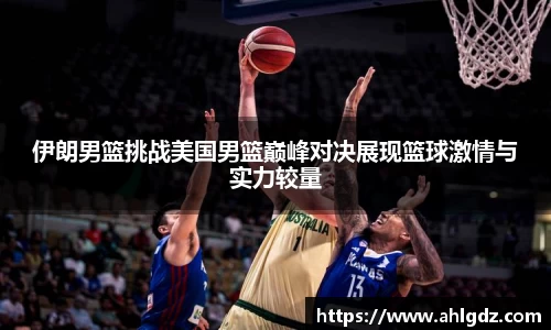 伊朗男篮挑战美国男篮巅峰对决展现篮球激情与实力较量