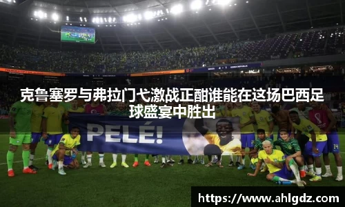 克鲁塞罗与弗拉门弋激战正酣谁能在这场巴西足球盛宴中胜出