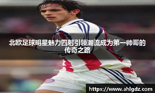 北欧足球明星魅力四射引领潮流成为第一帅哥的传奇之路