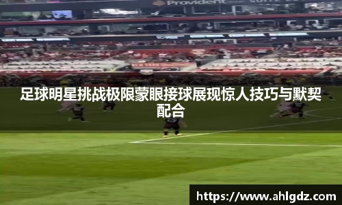 足球明星挑战极限蒙眼接球展现惊人技巧与默契配合