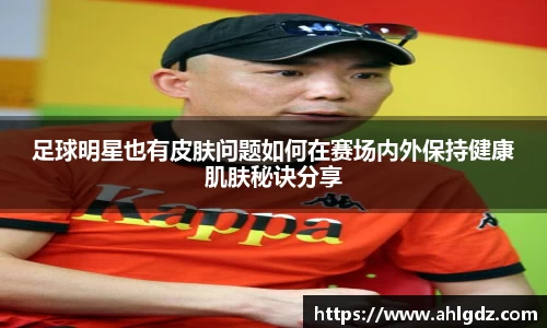 足球明星也有皮肤问题如何在赛场内外保持健康肌肤秘诀分享